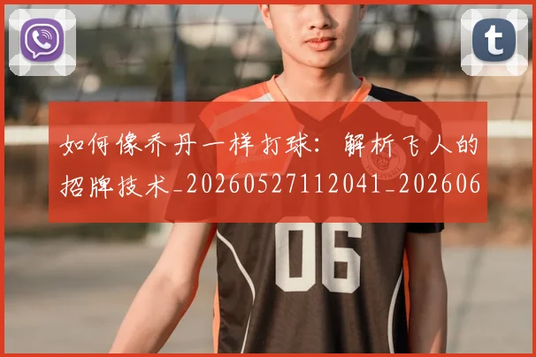 如何像乔丹一样打球：解析飞人的招牌技术_20260527112041_20260609132600