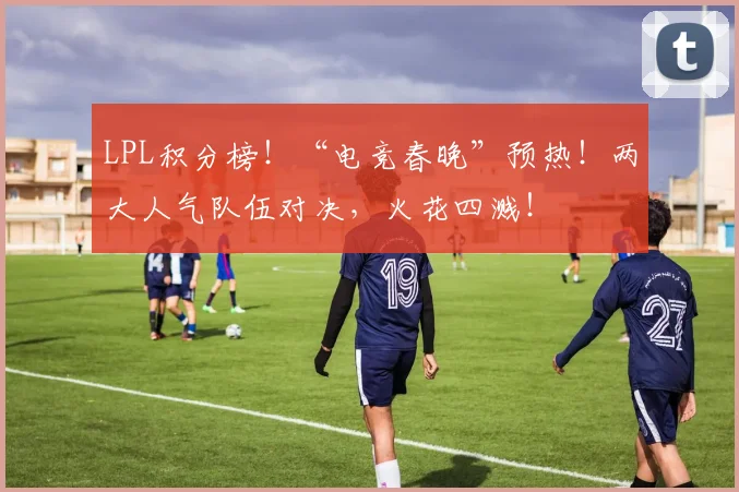 LPL积分榜!“电竞春晚”预热!两大人气队伍对决,火花四溅!