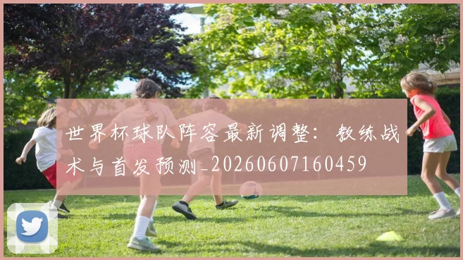 世界杯球队阵容最新调整:教练战术与首发预测_20260607160459