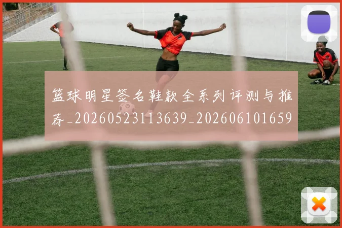篮球明星签名鞋款全系列评测与推荐_20260523113639_20260610165953