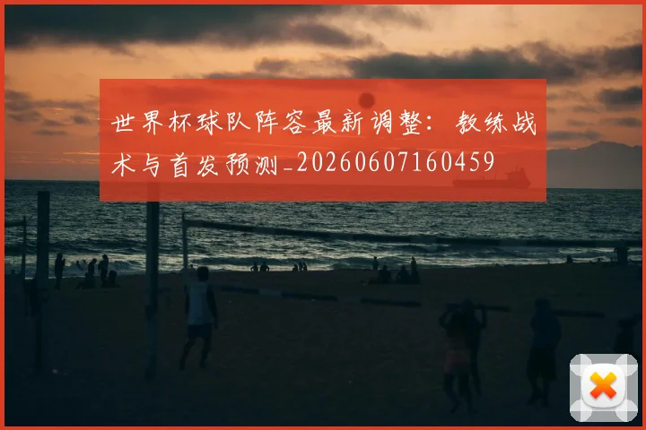 世界杯球队阵容最新调整：教练战术与首发预测_20260607160459