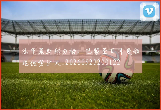 法甲最新积分榜：巴黎圣日耳曼领跑优势扩大_20260523200122